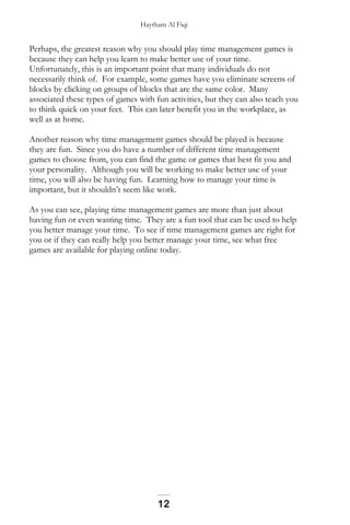 Haytham Al Fiqi
Perhaps, the greatest reason why you should play time management games is
because they can help you learn to make better use of your time.
Unfortunately, this is an important point that many individuals do not
necessarily think of. For example, some games have you eliminate screens of
blocks by clicking on groups of blocks that are the same color. Many
associated these types of games with fun activities, but they can also teach you
to think quick on your feet. This can later benefit you in the workplace, as
well as at home.
Another reason why time management games should be played is because
they are fun. Since you do have a number of different time management
games to choose from, you can find the game or games that best fit you and
your personality. Although you will be working to make better use of your
time, you will also be having fun. Learning how to manage your time is
important, but it shouldn’t seem like work.
As you can see, playing time management games are more than just about
having fun or even wasting time. They are a fun tool that can be used to help
you better manage your time. To see if time management games are right for
you or if they can really help you better manage your time, see what free
games are available for playing online today.
12
 