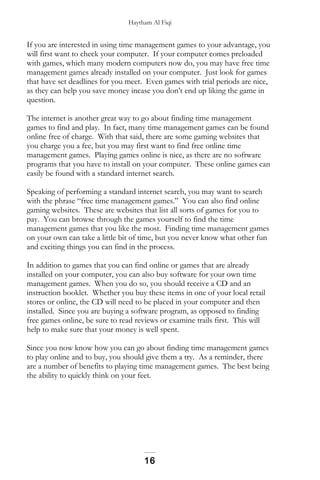 Haytham Al Fiqi
If you are interested in using time management games to your advantage, you
will first want to check your computer. If your computer comes preloaded
with games, which many modern computers now do, you may have free time
management games already installed on your computer. Just look for games
that have set deadlines for you meet. Even games with trial periods are nice,
as they can help you save money incase you don’t end up liking the game in
question.
The internet is another great way to go about finding time management
games to find and play. In fact, many time management games can be found
online free of charge. With that said, there are some gaming websites that
you charge you a fee, but you may first want to find free online time
management games. Playing games online is nice, as there are no software
programs that you have to install on your computer. These online games can
easily be found with a standard internet search.
Speaking of performing a standard internet search, you may want to search
with the phrase “free time management games.” You can also find online
gaming websites. These are websites that list all sorts of games for you to
pay. You can browse through the games yourself to find the time
management games that you like the most. Finding time management games
on your own can take a little bit of time, but you never know what other fun
and exciting things you can find in the process.
In addition to games that you can find online or games that are already
installed on your computer, you can also buy software for your own time
management games. When you do so, you should receive a CD and an
instruction booklet. Whether you buy these items in one of your local retail
stores or online, the CD will need to be placed in your computer and then
installed. Since you are buying a software program, as opposed to finding
free games online, be sure to read reviews or examine trails first. This will
help to make sure that your money is well spent.
Since you now know how you can go about finding time management games
to play online and to buy, you should give them a try. As a reminder, there
are a number of benefits to playing time management games. The best being
the ability to quickly think on your feet.
16
 