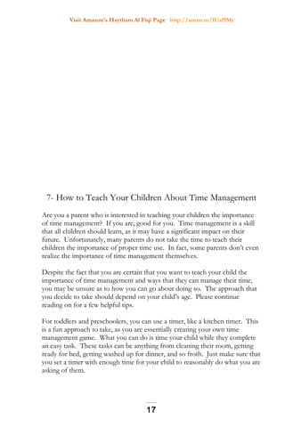 Visit Amazon's Haytham Al Fiqi Page http://amzn.to/1Uaf9Mr
7- How to Teach Your Children About Time Management
Are you a parent who is interested in teaching your children the importance
of time management? If you are, good for you. Time management is a skill
that all children should learn, as it may have a significant impact on their
future. Unfortunately, many parents do not take the time to teach their
children the importance of proper time use. In fact, some parents don’t even
realize the importance of time management themselves.
Despite the fact that you are certain that you want to teach your child the
importance of time management and ways that they can manage their time,
you may be unsure as to how you can go about doing so. The approach that
you decide to take should depend on your child’s age. Please continue
reading on for a few helpful tips.
For toddlers and preschoolers, you can use a timer, like a kitchen timer. This
is a fun approach to take, as you are essentially creating your own time
management game. What you can do is time your child while they complete
an easy task. These tasks can be anything from cleaning their room, getting
ready for bed, getting washed up for dinner, and so froth. Just make sure that
you set a timer with enough time for your child to reasonably do what you are
asking of them.
17
 