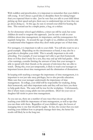 Haytham Al Fiqi
With toddlers and preschoolers, it is important to remember that your child is
still young. It isn’t always a good idea to discipline them for taking longer
than you expected them to take. Just be sure that you talk to your child about
picking up their speed and give them easy to understand tips on how they can
go about doing so. At this age, be sure to reward your child for beating the
time. This reward can be a simple praise, a hug, or a sticker.
As for elementary school aged children, a timer can still be used, but some
children do tend to outgrow this approach. Just be sure to talk to your
children about time management, its importance, and the consequences for
regularly being late. At around the age of eight or so, children are better able
to understand what happens when they don’t make proper use of their time.
For teenagers, it is important to talk to your child. You will also want to set a
good example. Depending on the circumstances at hand, it may also be a
good idea to discipline your child. This is actually important to do with
schooling. For example, if your teenager isn’t able to get their homework
done or if they don’t study for a test, they may end up with bad grades. After
a few warnings, consider limiting the amount of time that your teenager is
able to spend with their friends or the amount of television they are able to
watch. Doing this, even just temporarily, is likely to teach your teenager an
important lesson about time management and the elimination of distractions.
In keeping with teaching a teenager the importance of time management, it is
important to not just take away privileges, but to also provide education.
Make sure that your teenager understands the importance of time
management. In college, your child will be responsible for studying, doing
their homework, and other important tasks and they will not have you there
to help guide them. The same will be true for the workplace. Unfortunately,
this is where many young adults run into problems. Don’t let your son or
daughter fall victim to poor time management.
As you can see, there are a number of easy ways that you can go about
teaching your child the importance of time management, as well as tips that
you can share with them. Regardless of your children’s ages, the lesson of
managing time is one that should be taught. In fact, the sooner that you start
teaching your children how to properly manage their time, the better the
results will likely be in the long run.
18
 