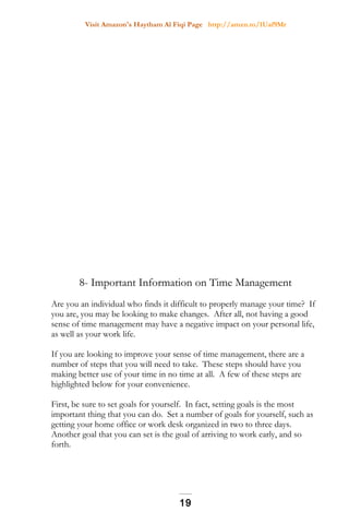 Visit Amazon's Haytham Al Fiqi Page http://amzn.to/1Uaf9Mr
8- Important Information on Time Management
Are you an individual who finds it difficult to properly manage your time? If
you are, you may be looking to make changes. After all, not having a good
sense of time management may have a negative impact on your personal life,
as well as your work life.
If you are looking to improve your sense of time management, there are a
number of steps that you will need to take. These steps should have you
making better use of your time in no time at all. A few of these steps are
highlighted below for your convenience.
First, be sure to set goals for yourself. In fact, setting goals is the most
important thing that you can do. Set a number of goals for yourself, such as
getting your home office or work desk organized in two to three days.
Another goal that you can set is the goal of arriving to work early, and so
forth.
19
 