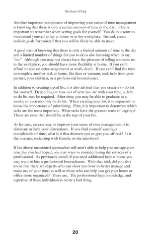Haytham Al Fiqi
Another important component of improving your sense of time management
is knowing that there is only a certain amount of time in the day. This is
important to remember when setting goals for yourself. You do not want to
overextend yourself either at home or at the workplace. Instead, create
realistic goals for yourself that you will be likely be able to meet.
A good part of knowing that there is only a limited amount of time in the day
and a limited number of things for you to do is also knowing when to say
“no.” Although you may not always have the pleasure of telling someone no
in the workplace, you should have more flexibility at home. If you can’t
afford to take on extra assignments at work, don’t. If you can’t find the time
to complete another task at home, like dust or vacuum, seek help from your
partner, your children, or a professional housecleaner.
In addition to creating a goal list, it is also advised that you create a to do list
for yourself. Depending on how out of sync you are with your time, a daily
to do list may be required. After time, you may be able to graduate to a
weekly or even monthly to do list. When creating your list, it is important to
know the importance of prioritizing. First, it is important to determine which
tasks are the most important. What tasks have the greatest sense of urgency?
Those are ones that should be at the top of your list.
As for ease, an easy way to improve your sense of time management is to
eliminate or limit your distractions. If you find yourself wasting a
considerable of time, what is it that distracts you or gets you off task? Is it
the internet, socializing with friends, or the television?
If the above mentioned approaches still aren’t able to help you manage your
time like you had hoped, you may want to consider hiring the services of a
professional. As previously stated, if you need additional help at home you
may want to hire a professional housecleaner. With that said, did you also
know that there are experts who can show you how to better manage and
make use of your time, as well as those who can help you get your home or
office more organized? There are. The professional help, knowledge, and
expertise of these individuals is never a bad thing.
20
 