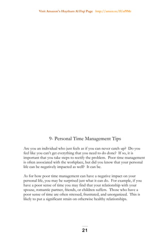 Visit Amazon's Haytham Al Fiqi Page http://amzn.to/1Uaf9Mr
9- Personal Time Management Tips
Are you an individual who just feels as if you can never catch up? Do you
feel like you can’t get everything that you need to do done? If so, it is
important that you take steps to rectify the problem. Poor time management
is often associated with the workplace, but did you know that your personal
life can be negatively impacted as well? It can be.
As for how poor time management can have a negative impact on your
personal life, you may be surprised just what it can do. For example, if you
have a poor sense of time you may find that your relationship with your
spouse, romantic partner, friends, or children suffers. Those who have a
poor sense of time are often stressed, frustrated, and unorganized. This is
likely to put a significant strain on otherwise healthy relationships.
21
 