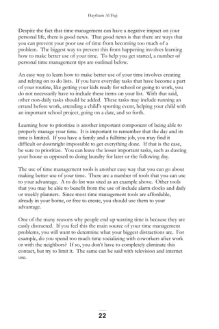 Haytham Al Fiqi
Despite the fact that time management can have a negative impact on your
personal life, there is good news. That good news is that there are ways that
you can prevent your poor use of time from becoming too much of a
problem. The biggest way to prevent this from happening involves learning
how to make better use of your time. To help you get started, a number of
personal time management tips are outlined below.
An easy way to learn how to make better use of your time involves creating
and relying on to do lists. If you have everyday tasks that have become a part
of your routine, like getting your kids ready for school or going to work, you
do not necessarily have to include these items on your list. With that said,
other non-daily tasks should be added. These tasks may include running an
errand before work, attending a child’s sporting event, helping your child with
an important school project, going on a date, and so forth.
Learning how to prioritize is another important component of being able to
properly manage your time. It is important to remember that the day and its
time is limited. If you have a family and a fulltime job, you may find it
difficult or downright impossible to get everything done. If that is the case,
be sure to prioritize. You can leave the lesser important tasks, such as dusting
your house as opposed to doing laundry for later or the following day.
The use of time management tools is another easy way that you can go about
making better use of your time. There are a number of tools that you can use
to your advantage. A to do list was sited as an example above. Other tools
that you may be able to benefit from the use of include alarm clocks and daily
or weekly planners. Since most time management tools are affordable,
already in your home, or free to create, you should use them to your
advantage.
One of the many reasons why people end up wasting time is because they are
easily distracted. If you feel this the main source of your time management
problems, you will want to determine what your biggest distractions are. For
example, do you spend too much time socializing with coworkers after work
or with the neighbors? If so, you don’t have to completely eliminate this
contact, but try to limit it. The same can be said with television and internet
use.
22
 