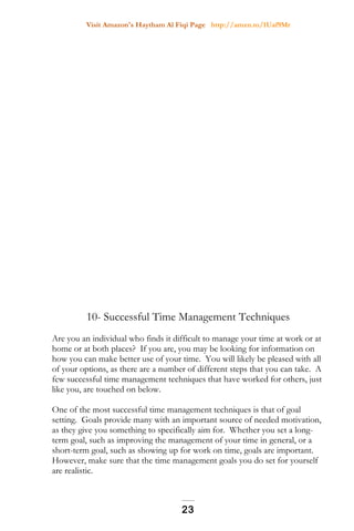 Visit Amazon's Haytham Al Fiqi Page http://amzn.to/1Uaf9Mr
10- Successful Time Management Techniques
Are you an individual who finds it difficult to manage your time at work or at
home or at both places? If you are, you may be looking for information on
how you can make better use of your time. You will likely be pleased with all
of your options, as there are a number of different steps that you can take. A
few successful time management techniques that have worked for others, just
like you, are touched on below.
One of the most successful time management techniques is that of goal
setting. Goals provide many with an important source of needed motivation,
as they give you something to specifically aim for. Whether you set a long-
term goal, such as improving the management of your time in general, or a
short-term goal, such as showing up for work on time, goals are important.
However, make sure that the time management goals you do set for yourself
are realistic.
23
 