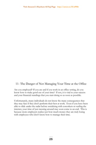 Visit Amazon's Haytham Al Fiqi Page http://amzn.to/1Uaf9Mr
11- The Danger of Not Managing Your Time at the Office
Are you employed? If you are and if you work in an office setting, do you
know how to make good use of your time? If not, it is vital to your success
and your financial standings that you start doing so as soon as possible.
Unfortunately, many individuals do not know the many consequences that
they may face if they don’t perform their best at work. Even if you have been
able to slide under the radar before socializing with coworkers or surfing the
internet, your time of just messing around may soon come to an end. This is
because more employers realize just how much money they are truly losing
with employees who don’t know how to manage their time.
25
 
