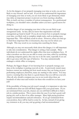 Haytham Al Fiqi
As for the dangers of not properly managing your time at work, you are less
likely to stay focused and on task. If you do not understand the importance
of managing your time at work, you are more likely to get distracted, which
may delay an important project or prevent you from meeting a deadline.
This, in itself, can have a number of serious consequences. In a professional
workplace, you shouldn’t miss a deadline unless you have a good reason for
doing so.
Another danger of not managing your time is that you are likely to get
unorganized easily. In fact, did you know that organization and time
management go hand in hand? If you do not know how to properly manage
your time, you likely rush to complete simple tasks, such as putting away
important files. This will likely result in errors. However, when you later go
to find those important files or documents, they may not be where you
thought. This may result in you wasting time searching for them.
Although you may not necessarily think about this danger, it is still important
to take into consideration. That danger is setting a bad example. Many
individuals do not understand the ripple effect that most workplaces have. If
other coworkers see that you are able to waste your time, either by socializing
or playing computer games, they may try to do the same, especially if you are
able to get away with this type of behavior. You may unintentionally
endanger a whole office or company.
Perhaps, the biggest danger of not knowing how to properly manage your
time at the workplace is putting your job at risk. As previously stated, many
business owners are realizing just how much money they are losing on poor
performing employees; therefore, many are starting to take action. You may
receive a warning first, but there is a good chance that you will lose your job.
After all, why should a company pay you to not work when there are
hundreds of other men and women out there who would love to have your
job?
If the possibility of losing your job wasn’t enough, it is important to take into
consideration what can and will likely happen with your good name. If you
are terminated from your job, chances are you will find it difficult to find a
job in a similar position. This is most often the case if you had a good, well
paying job, such as that of an office manager. Many high paying positions
require recommendations and job references. If you get terminated from
your position, these will be hard to come by. In fact, instead of not giving
any comment at all, you may end up getting a bad recommendation!
26
 