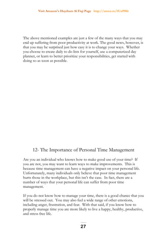 Visit Amazon's Haytham Al Fiqi Page http://amzn.to/1Uaf9Mr
The above mentioned examples are just a few of the many ways that you may
end up suffering from poor productivity at work. The good news, however, is
that you may be surprised just how easy it is to change your ways. Whether
you choose to create daily to do lists for yourself, use a computerized day
planner, or learn to better prioritize your responsibilities, get started with
doing so as soon as possible.
12- The Importance of Personal Time Management
Are you an individual who knows how to make good use of your time? If
you are not, you may want to learn ways to make improvements. This is
because time management can have a negative impact on your personal life.
Unfortunately, many individuals only believe that poor time management
hurts those in the workplace, but this isn’t the case. In fact, there are a
number of ways that your personal life can suffer from poor time
management.
If you do not know how to manage your time, there is a good chance that you
will be stressed out. You may also feel a wide range of other emotions,
including anger, frustration, and fear. With that said, if you know how to
properly manage time you are more likely to live a happy, healthy, productive,
and stress free life.
27
 