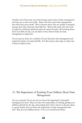 Visit Amazon's Haytham Al Fiqi Page http://amzn.to/1Uaf9Mr
Another one of the many ways that having a poor sense of time management
can hurt you is with your credit. Those who have poor time management
also often have poor credit. This is because those who are unable to properly
manage their time often pay their bills late. With credit cards, this can result
in expensive minimum payments that just cannot be paid. By knowing when
all of your bills are due, you are likely to have better credit, but time
management is important.
As you can see, there are a number of ways that poor time management can
negatively impact your personal life. For that reason, take steps to make sure
it doesn’t impact yours.
13- The Importance of Teaching Your Children About Time
Management
Are you a parent? If you are, do you know the importance of properly
managing your time? Since you have the responsibly of working, getting your
children clothed for the day, and sending them off to school or daycare, there
is a good chance that you know the importance of time management alto
well. But, do your children know? If not, you should teach them.
29
 
