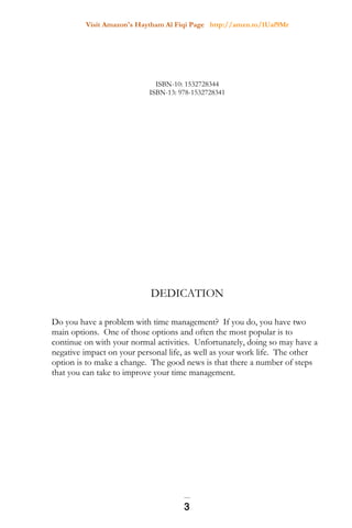 Visit Amazon's Haytham Al Fiqi Page http://amzn.to/1Uaf9Mr
ISBN-10: 1532728344
ISBN-13: 978-1532728341
DEDICATION
Do you have a problem with time management? If you do, you have two
main options. One of those options and often the most popular is to
continue on with your normal activities. Unfortunately, doing so may have a
negative impact on your personal life, as well as your work life. The other
option is to make a change. The good news is that there a number of steps
that you can take to improve your time management.
3
 
