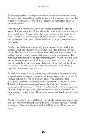 Haytham Al Fiqi
As for why you should teach your children about time management, namely
the importance of it and how to achieve, you will find that there are a number
of benefits to doing so. A few of those benefits are highlighted below for
your convenience.
For starters, it is important to know that time management is a lifelong
lesson. It is one that your children will need to learn anyways, so why not get
them started now? A head start on important life lessons can never hurt a
child. In fact, poor time management, especially at the high school and
college level can hinder your children’s ability to get a good job and make a
good living.
Another one of the many reasons why you are encouraged to teach your
children about time management, as well as share time managing tips with
your child is because it is easy to do so. One of the best ways to teach your
children how to properly manage their time is to set a good example. For
instance, before leaving for an important event, show your children the clock
and tell them what time you need to be ready to leave by. When you are
ready to leave, be sure to make note of the time. If you and your family are
able to beat that time, be sure to congratulate and praise your children,
especially those that are young in age.
As sited as an example above, setting goals to be ready to leave the house by
is a good way to teach your children about management. A fun approach for
younger children is to rely on a kitchen timer. You can make a time
management game out of brushing teeth, cleaning up a room, and so forth.
This is ideal for toddlers and preschoolers. In addition to showing by
example, it is also important to talk to your children about time management.
Around the ages of eight to ten, children are better able to understand the
consequences of running late. These consequences may involve missing a fun
activity.
Another reason why you should talk to your children about time management
and share important tips with them is because there are a number of benefits
to doing so. These benefits are ones that will help your child for years to
come.
30
 