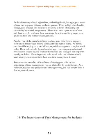 Visit Amazon's Haytham Al Fiqi Page http://amzn.to/1Uaf9Mr
At the elementary school, high school, and college levels, having a good sense
of time can help your children get better grades. When in high school and in
college, your children will have more freedom, in terms of studying and
completing homework assignments. Those who have a poor sense of time
and those who do not know how to manage their time are likely to get poor
grades on tests and homework assignments.
Another one of the many benefits to teaching your child how to improve
their time is that you can receive some additional help at home. As parent,
you should be relying on your children, especially teenagers to complete small
tasks. These tasks should depend on their age. For example, toddlers and
preschoolers should be able to clean their rooms and teenagers can help with
laundry or dishes. These important skills are all skills that children should
learn anyways, so why not turn them into time management lessons?
Since there are a number of benefits to educating your child on the
importance of time management, you are advised to do so right away. As a
reminder, toddlers and preschoolers, although young, can still benefit from a
few important lessons.
14- The Importance of Time Management for Students
31
 