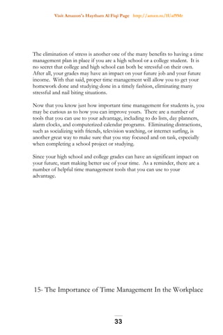 Visit Amazon's Haytham Al Fiqi Page http://amzn.to/1Uaf9Mr
The elimination of stress is another one of the many benefits to having a time
management plan in place if you are a high school or a college student. It is
no secret that college and high school can both be stressful on their own.
After all, your grades may have an impact on your future job and your future
income. With that said, proper time management will allow you to get your
homework done and studying done in a timely fashion, eliminating many
stressful and nail biting situations.
Now that you know just how important time management for students is, you
may be curious as to how you can improve yours. There are a number of
tools that you can use to your advantage, including to do lists, day planners,
alarm clocks, and computerized calendar programs. Eliminating distractions,
such as socializing with friends, television watching, or internet surfing, is
another great way to make sure that you stay focused and on task, especially
when completing a school project or studying.
Since your high school and college grades can have an significant impact on
your future, start making better use of your time. As a reminder, there are a
number of helpful time management tools that you can use to your
advantage.
15- The Importance of Time Management In the Workplace
33
 