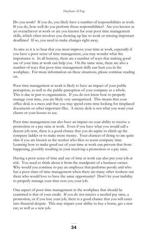 Haytham Al Fiqi
Do you work? If you do, you likely have a number of responsibilities at work.
If you do, how well do you perform those responsibilities? Are you known as
an overachiever at work or are you known for your poor time management
skills, which often involves you showing up late to work or missing important
deadlines? If so, you need to make changes right away.
As nice as it is to hear that you must improve your time at work, especially if
you have a poor sense of time management, you may wonder what the
importance is. In all honesty, there are a number of ways that making good
use of your time at work can help you. On the same note, there are also a
number of ways that poor time management skills can hurt you in the
workplace. For more information on these situations, please continue reading
on.
Poor time management at work is likely to have an impact of your public
perception, as well as the public perception of your company as a whole.
This is due in part to organization. If you do not know how to properly
manage your time, you are likely very unorganized. This means that your
office desk is a mess and that you may spend extra time looking for misplaced
documents or other important files. A messy desk is not what you want your
clients or your bosses to see.
Poor time management can also have an impact on your ability to receive a
promotion or a pay raise at work. Even if you have what you would call a
decent job now, there is a good chance that you do aspire to climb up the
company ladder or to make more money. Your chances of doing so are quite
slim if you are known as the worker who likes to waste company time.
Learning how to make good use of your time at work can prevent that from
happening, possibly resulting in your receiving a promotion or a pay raise.
Having a poor sense of time and use of time at work can also put your job at
risk. You need to think about it from the standpoint of a business owner.
Why would you continue to pay an employee that performs poorly and who
has a poor since of time management when there are many other workers out
there who would love to have the same opportunity? Don’t let your inability
to properly manage your time cost you your job.
One aspect of poor time management in the workplace that should be
examined is that of your credit. If you do not receive a needed pay raise, a
promotion, or if you lose your job, there is a good chance that you will enter
into financial despair. This may impact your ability to buy a home, get a new
car, as well as a new job.
34
 