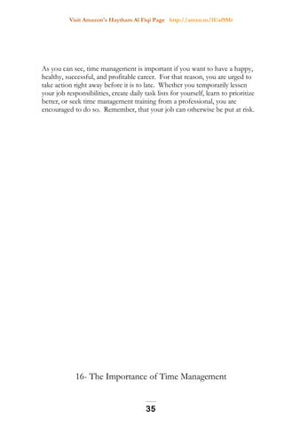 Visit Amazon's Haytham Al Fiqi Page http://amzn.to/1Uaf9Mr
As you can see, time management is important if you want to have a happy,
healthy, successful, and profitable career. For that reason, you are urged to
take action right away before it is to late. Whether you temporarily lessen
your job responsibilities, create daily task lists for yourself, learn to prioritize
better, or seek time management training from a professional, you are
encouraged to do so. Remember, that your job can otherwise be put at risk.
16- The Importance of Time Management
35
 