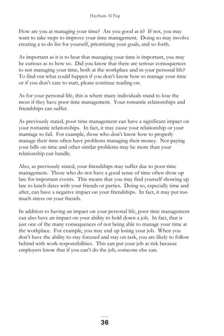 Haytham Al Fiqi
How are you at managing your time? Are you good at it? If not, you may
want to take steps to improve your time management. Doing so may involve
creating a to do list for yourself, prioritizing your goals, and so forth.
As important as it is to hear that managing your time is important, you may
be curious as to how so. Did you know that there are serious consequences
to not managing your time, both at the workplace and in your personal life?
To find out what could happen if you don’t know how to manage your time
or if you don’t care to start, please continue reading on.
As for your personal life, this is where many individuals stand to lose the
most if they have poor time management. Your romantic relationships and
friendships can suffer.
As previously stated, poor time management can have a significant impact on
your romantic relationships. In fact, it may cause your relationship or your
marriage to fail. For example, those who don’t know how to properly
manage their time often have problems managing their money. Not paying
your bills on time and other similar problems may be more than your
relationship can handle.
Also, as previously stated, your friendships may suffer due to poor time
management. Those who do not have a good sense of time often show up
late for important events. This means that you may find yourself showing up
late to lunch dates with your friends or parties. Doing so, especially time and
after, can have a negative impact on your friendships. In fact, it may put too
much stress on your friends.
In addition to having an impact on your personal life, poor time management
can also have an impact on your ability to hold down a job. In fact, that is
just one of the many consequences of not being able to manage your time at
the workplace. For example, you may end up losing your job. When you
don’t have the ability to stay focused and stay on task, you are likely to follow
behind with work responsibilities. This can put your job at risk because
employers know that if you can’t do the job, someone else can.
36
 