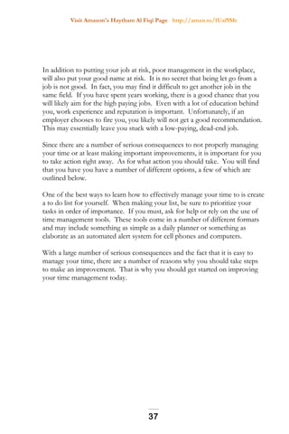 Visit Amazon's Haytham Al Fiqi Page http://amzn.to/1Uaf9Mr
In addition to putting your job at risk, poor management in the workplace,
will also put your good name at risk. It is no secret that being let go from a
job is not good. In fact, you may find it difficult to get another job in the
same field. If you have spent years working, there is a good chance that you
will likely aim for the high paying jobs. Even with a lot of education behind
you, work experience and reputation is important. Unfortunately, if an
employer chooses to fire you, you likely will not get a good recommendation.
This may essentially leave you stuck with a low-paying, dead-end job.
Since there are a number of serious consequences to not properly managing
your time or at least making important improvements, it is important for you
to take action right away. As for what action you should take. You will find
that you have you have a number of different options, a few of which are
outlined below.
One of the best ways to learn how to effectively manage your time to is create
a to do list for yourself. When making your list, be sure to prioritize your
tasks in order of importance. If you must, ask for help or rely on the use of
time management tools. These tools come in a number of different formats
and may include something as simple as a daily planner or something as
elaborate as an automated alert system for cell phones and computers.
With a large number of serious consequences and the fact that it is easy to
manage your time, there are a number of reasons why you should take steps
to make an improvement. That is why you should get started on improving
your time management today.
37
 