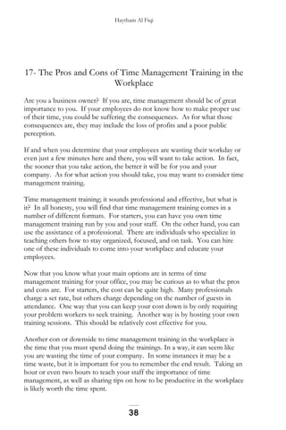Haytham Al Fiqi
17- The Pros and Cons of Time Management Training in the
Workplace
Are you a business owner? If you are, time management should be of great
importance to you. If your employees do not know how to make proper use
of their time, you could be suffering the consequences. As for what those
consequences are, they may include the loss of profits and a poor public
perception.
If and when you determine that your employees are wasting their workday or
even just a few minutes here and there, you will want to take action. In fact,
the sooner that you take action, the better it will be for you and your
company. As for what action you should take, you may want to consider time
management training.
Time management training; it sounds professional and effective, but what is
it? In all honesty, you will find that time management training comes in a
number of different formats. For starters, you can have you own time
management training run by you and your staff. On the other hand, you can
use the assistance of a professional. There are individuals who specialize in
teaching others how to stay organized, focused, and on task. You can hire
one of these individuals to come into your workplace and educate your
employees.
Now that you know what your main options are in terms of time
management training for your office, you may be curious as to what the pros
and cons are. For starters, the cost can be quite high. Many professionals
charge a set rate, but others charge depending on the number of guests in
attendance. One way that you can keep your cost down is by only requiring
your problem workers to seek training. Another way is by hosting your own
training sessions. This should be relatively cost effective for you.
Another con or downside to time management training in the workplace is
the time that you must spend doing the trainings. In a way, it can seem like
you are wasting the time of your company. In some instances it may be a
time waste, but it is important for you to remember the end result. Taking an
hour or even two hours to teach your staff the importance of time
management, as well as sharing tips on how to be productive in the workplace
is likely worth the time spent.
38
 