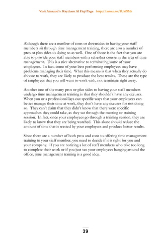 Visit Amazon's Haytham Al Fiqi Page http://amzn.to/1Uaf9Mr
Although there are a number of cons or downsides to having your staff
members sit through time management training, there are also a number of
pros or plus sides to doing so as well. One of those is the fact that you are
able to provide your staff members with a refresher course in the area of time
management. This is a nice alternative to terminating some of your
employees. In fact, some of your best performing employees may have
problems managing their time. What this means is that when they actually do
choose to work, they are likely to produce the best results. These are the type
of employees that you will want to work with, not terminate right away.
Another one of the many pros or plus sides to having your staff members
undergo time management training is that they shouldn’t have any excuses.
When you or a professional lays out specific ways that your employees can
better manage their time at work, they don’t have any excuses for not doing
so. They can’t claim that they didn’t know that there were specific
approaches they could take, as they sat through the meeting or training
session. In fact, once your employees go through a training session, they are
likely to know that they are being watched. This alone should reduce the
amount of time that is wasted by your employees and produce better results.
Since there are a number of both pros and cons to offering time management
training to your staff member, you need to decide if it is right for you and
your company. If you are noticing a lot of staff members who take too long
to complete their work or if you just see your employees hanging around the
office, time management training is a good idea.
39
 