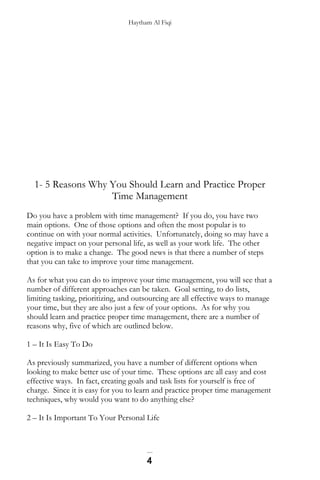 Haytham Al Fiqi
1- 5 Reasons Why You Should Learn and Practice Proper
Time Management
Do you have a problem with time management? If you do, you have two
main options. One of those options and often the most popular is to
continue on with your normal activities. Unfortunately, doing so may have a
negative impact on your personal life, as well as your work life. The other
option is to make a change. The good news is that there a number of steps
that you can take to improve your time management.
As for what you can do to improve your time management, you will see that a
number of different approaches can be taken. Goal setting, to do lists,
limiting tasking, prioritizing, and outsourcing are all effective ways to manage
your time, but they are also just a few of your options. As for why you
should learn and practice proper time management, there are a number of
reasons why, five of which are outlined below.
1 – It Is Easy To Do
As previously summarized, you have a number of different options when
looking to make better use of your time. These options are all easy and cost
effective ways. In fact, creating goals and task lists for yourself is free of
charge. Since it is easy for you to learn and practice proper time management
techniques, why would you want to do anything else?
2 – It Is Important To Your Personal Life
4
 