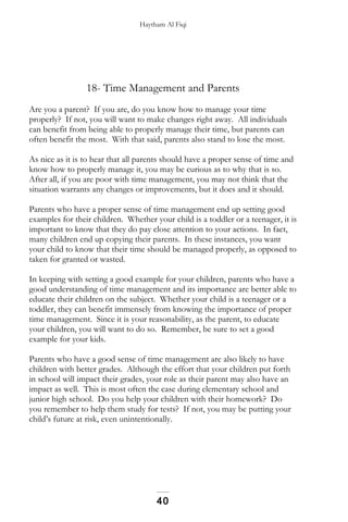 Haytham Al Fiqi
18- Time Management and Parents
Are you a parent? If you are, do you know how to manage your time
properly? If not, you will want to make changes right away. All individuals
can benefit from being able to properly manage their time, but parents can
often benefit the most. With that said, parents also stand to lose the most.
As nice as it is to hear that all parents should have a proper sense of time and
know how to properly manage it, you may be curious as to why that is so.
After all, if you are poor with time management, you may not think that the
situation warrants any changes or improvements, but it does and it should.
Parents who have a proper sense of time management end up setting good
examples for their children. Whether your child is a toddler or a teenager, it is
important to know that they do pay close attention to your actions. In fact,
many children end up copying their parents. In these instances, you want
your child to know that their time should be managed properly, as opposed to
taken for granted or wasted.
In keeping with setting a good example for your children, parents who have a
good understanding of time management and its importance are better able to
educate their children on the subject. Whether your child is a teenager or a
toddler, they can benefit immensely from knowing the importance of proper
time management. Since it is your reasonability, as the parent, to educate
your children, you will want to do so. Remember, be sure to set a good
example for your kids.
Parents who have a good sense of time management are also likely to have
children with better grades. Although the effort that your children put forth
in school will impact their grades, your role as their parent may also have an
impact as well. This is most often the case during elementary school and
junior high school. Do you help your children with their homework? Do
you remember to help them study for tests? If not, you may be putting your
child’s future at risk, even unintentionally.
40
 