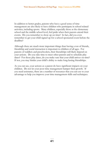 Visit Amazon's Haytham Al Fiqi Page http://amzn.to/1Uaf9Mr
In addition to better grades, parents who have a good sense of time
management are also likely to have children who participate in school related
activities, including sports. Many children, especially those at the elementary
school and the middle school level, feel pride when their parents attend their
events. Do you remember to show up on time? In fact, did you even
remember to get your child signed up for a school sponsered event before the
deadline?
Although there are much more important things than having a ton of friends,
friendship and social interaction is important to children of all ages. For
parents of toddlers and preschoolers, their friendships will likely depend on
your actions. Do you take time to meet other parents and to schedule play
dates? For those play dates, do you make sure that your child arrives on time?
If not, you may hinder your child’s ability to make long-lasting friendships.
As you can see, your actions as a parent do have significant impacts on your
children. Do not let your poor time management hamper their growth. If
you need assistance, there are a number of resources that you can use to your
advantage to help you improve your time management skills and techniques.
41
 