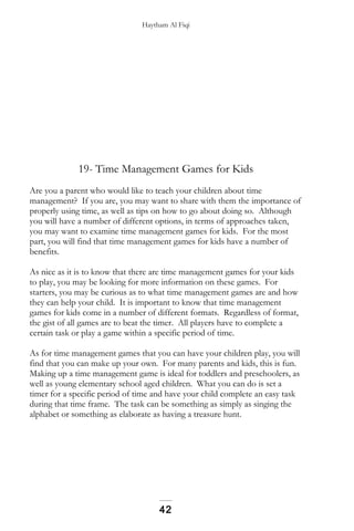 Haytham Al Fiqi
19- Time Management Games for Kids
Are you a parent who would like to teach your children about time
management? If you are, you may want to share with them the importance of
properly using time, as well as tips on how to go about doing so. Although
you will have a number of different options, in terms of approaches taken,
you may want to examine time management games for kids. For the most
part, you will find that time management games for kids have a number of
benefits.
As nice as it is to know that there are time management games for your kids
to play, you may be looking for more information on these games. For
starters, you may be curious as to what time management games are and how
they can help your child. It is important to know that time management
games for kids come in a number of different formats. Regardless of format,
the gist of all games are to beat the timer. All players have to complete a
certain task or play a game within a specific period of time.
As for time management games that you can have your children play, you will
find that you can make up your own. For many parents and kids, this is fun.
Making up a time management game is ideal for toddlers and preschoolers, as
well as young elementary school aged children. What you can do is set a
timer for a specific period of time and have your child complete an easy task
during that time frame. The task can be something as simply as singing the
alphabet or something as elaborate as having a treasure hunt.
42
 