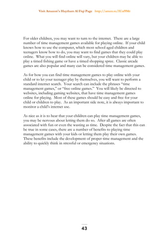 Visit Amazon's Haytham Al Fiqi Page http://amzn.to/1Uaf9Mr
For older children, you may want to turn to the internet. There are a large
number of time management games available for playing online. If your child
knows how to use the computer, which most school aged children and
teenagers know how to do, you may want to find games that they could play
online. What you will find online will vary, but your children may be able to
play a timed fishing game or have a timed shopping spree. Classic arcade
games are also popular and many can be considered time management games.
As for how you can find time management games to play online with your
child or to let your teenager play by themselves, you will want to perform a
standard internet search. Your search can include the phrases “time
management games,” or “free online games.” You will likely be directed to
websites, including gaming websites, that have time management games
online for playing. Most of these games should be easy and free for your
child or children to play. As an important side note, it is always important to
monitor a child’s internet use.
As nice as it is to hear that your children can play time management games,
you may be nervous about letting them do so. After all games are often
associated with fun or even the wasting as time. Despite the fact that this can
be true in some cases, there are a number of benefits to playing time
management games with your kids or letting them play their own games.
These benefits include the development of proper time management and the
ability to quickly think in stressful or emergency situations.
43
 
