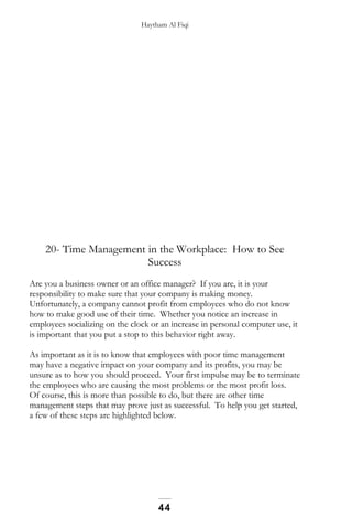 Haytham Al Fiqi
20- Time Management in the Workplace: How to See
Success
Are you a business owner or an office manager? If you are, it is your
responsibility to make sure that your company is making money.
Unfortunately, a company cannot profit from employees who do not know
how to make good use of their time. Whether you notice an increase in
employees socializing on the clock or an increase in personal computer use, it
is important that you put a stop to this behavior right away.
As important as it is to know that employees with poor time management
may have a negative impact on your company and its profits, you may be
unsure as to how you should proceed. Your first impulse may be to terminate
the employees who are causing the most problems or the most profit loss.
Of course, this is more than possible to do, but there are other time
management steps that may prove just as successful. To help you get started,
a few of these steps are highlighted below.
44
 
