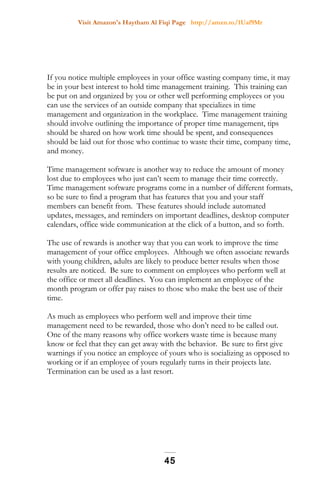 Visit Amazon's Haytham Al Fiqi Page http://amzn.to/1Uaf9Mr
If you notice multiple employees in your office wasting company time, it may
be in your best interest to hold time management training. This training can
be put on and organized by you or other well performing employees or you
can use the services of an outside company that specializes in time
management and organization in the workplace. Time management training
should involve outlining the importance of proper time management, tips
should be shared on how work time should be spent, and consequences
should be laid out for those who continue to waste their time, company time,
and money.
Time management software is another way to reduce the amount of money
lost due to employees who just can’t seem to manage their time correctly.
Time management software programs come in a number of different formats,
so be sure to find a program that has features that you and your staff
members can benefit from. These features should include automated
updates, messages, and reminders on important deadlines, desktop computer
calendars, office wide communication at the click of a button, and so forth.
The use of rewards is another way that you can work to improve the time
management of your office employees. Although we often associate rewards
with young children, adults are likely to produce better results when those
results are noticed. Be sure to comment on employees who perform well at
the office or meet all deadlines. You can implement an employee of the
month program or offer pay raises to those who make the best use of their
time.
As much as employees who perform well and improve their time
management need to be rewarded, those who don’t need to be called out.
One of the many reasons why office workers waste time is because many
know or feel that they can get away with the behavior. Be sure to first give
warnings if you notice an employee of yours who is socializing as opposed to
working or if an employee of yours regularly turns in their projects late.
Termination can be used as a last resort.
45
 