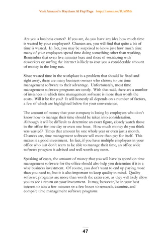 Visit Amazon's Haytham Al Fiqi Page http://amzn.to/1Uaf9Mr
Are you a business owner? If you are, do you have any idea how much time
is wasted by your employees? Chances are, you will find that quite a bit of
time is wasted. In fact, you may be surprised to know just how much time
many of your employees spend time doing something other than working.
Remember that even five minutes here and there of socializing with
coworkers or surfing the internet is likely to cost you a considerable amount
of money in the long run.
Since wasted time in the workplace is a problem that should be fixed and
right away, there are many business owners who choose to use time
management software to their advantage. Unfortunately, most time
management software programs are costly. With that said, there are a number
of instances in which time management software is more than worth the
costs. Will it be for you? It will honestly all depends on a number of factors,
a few of which are highlighted below for your convenience.
The amount of money that your company is losing by employees who don’t
know how to manage their time should be taken into consideration.
Although it will be difficult to determine an exact figure, closely watch those
in the office for one day or even one hour. How much money do you think
was wasted? Times that amount by one whole year or even just a month.
Chances are, time management software will more than pay for itself. This
makes it a good investment. In fact, if you have multiple employees in your
office who just don’t seem to be able to manage their time, an office wide
software program is advised and well worth any costs.
Speaking of costs, the amount of money that you will have to spend on time
management software for the office should also help you determine if it is a
wise business investment. Of course, you don’t want to end up paying more
than you need to, but it is also important to keep quality in mind. Quality
software programs are more than worth the extra cost, as they will likely allow
you to see a return on your investment. It may, however, be in your best
interest to take a few minutes or a few hours to research, examine, and
compare time management software programs.
47
 