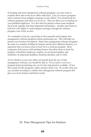 Haytham Al Fiqi
In keeping with time management software programs, you may want to
examine those that work on an office wide basis. Can you access a program
and it contents from multiple computers in the office? You should look for
software programs that allow you to do so. This can allow you to checkup on
your problem employees. It is also ideal for projects where team members
must work together and share important information. Another neat future to
look for is the ability to send company messages through the software
program, sort of like an alert.
As a reminder, it may be a good idea to first research and compare time
management software programs before purchasing one. This will help you
protect your business investment. Since time management software programs
do come in a number of different formats and do have different features, it is
important that you know what to look for in a software program. Most
companies find success with tracking features that allow them to track the
progress of problem employees, regular, yet automated updates and
reminders on important deadlines, desktop calendars, and so forth.
As for whether or not your office can benefit from the use of time
management software, you should be able to. If you want to test out a
program before purchasing one, see if a free trial period is available. If not,
first search for free programs online and give them a try. If you like what you
see, consider investing in a similar time management software program that
gives you more features and better results.
22- Time Management Tips for Students
48
 