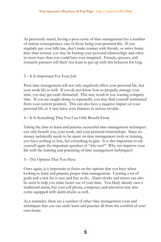 Visit Amazon's Haytham Al Fiqi Page http://amzn.to/1Uaf9Mr
As previously stated, having a poor sense of time management has a number
of serious consequences, one of those being your personal life. If you
regularly pay your bills late, don’t make contact with friends, or arrive home
later than normal, you may be hurting your personal relationships and often
in more ways than you could have ever imagined. Friends, spouses, and
romantic partners will likely not want to put up with this behavior for long.
3 – It Is Important For Your Job
Poor time management will not only negatively effect your personal life, but
your work life as well. If you do not know how to properly manage your
time, you may get easily distracted. This may result in you wasting company
time. If you are caught doing so repeatedly, you may find yourself terminated
from your current position. This can also have a negative impact on your
personal life, as it may leave your finances in serious trouble.
4 – It Is Something That You Can Only Benefit From
Taking the time to learn and practice successful time management techniques
can only benefit you, your work, and your personal relationships. Since no
money technically needs to be spent on time management tools or training,
you have nothing to lose, but everything to gain. It is also important to ask
yourself again the important question of “why not?” Why not improve your
life with the learning and practicing of time management techniques?
5 – The Options That You Have
Once again, it is important to focus on the options that you have when
looking to learn and practice proper time management. Creating a set of
goals and a task list is easy and free to do. Alarm clocks and timers can also
be used to help you make better use of your time. You likely already own a
traditional alarm, but your cell phone, computer, and television may also
come equipped with alarm clocks as well.
As a reminder, there are a number of other time management tools and
techniques that you can easily learn and practice all from the comfort of your
own home.
5
 