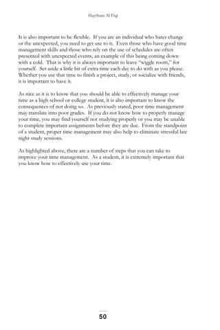 Haytham Al Fiqi
It is also important to be flexible. If you are an individual who hates change
or the unexpected, you need to get use to it. Even those who have good time
management skills and those who rely on the use of schedules are often
presented with unexpected events, an example of this being coming down
with a cold. That is why it is always important to leave “wiggle room,” for
yourself. Set aside a little bit of extra time each day to do with as you please.
Whether you use that time to finish a project, study, or socialize with friends,
it is important to have it.
As nice as it is to know that you should be able to effectively manage your
time as a high school or college student, it is also important to know the
consequences of not doing so. As previously stated, poor time management
may translate into poor grades. If you do not know how to properly manage
your time, you may find yourself not studying properly or you may be unable
to complete important assignments before they are due. From the standpoint
of a student, proper time management may also help to eliminate stressful late
night study sessions.
As highlighted above, there are a number of steps that you can take to
improve your time management. As a student, it is extremely important that
you know how to effectively use your time.
50
 