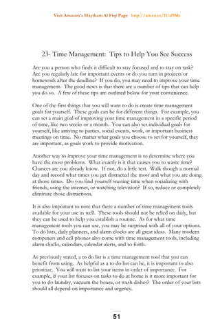 Visit Amazon's Haytham Al Fiqi Page http://amzn.to/1Uaf9Mr
23- Time Management: Tips to Help You See Success
Are you a person who finds it difficult to stay focused and to stay on task?
Are you regularly late for important events or do you turn in projects or
homework after the deadline? If you do, you may need to improve your time
management. The good news is that there are a number of tips that can help
you do so. A few of these tips are outlined below for your convenience.
One of the first things that you will want to do is create time management
goals for yourself. These goals can be for different things. For example, you
can set a main goal of improving your time management in a specific period
of time, like two weeks or a month. You can also set individual goals for
yourself, like arriving to parties, social events, work, or important business
meetings on time. No matter what goals you choose to set for yourself, they
are important, as goals work to provide motivation.
Another way to improve your time management is to determine where you
have the most problems. What exactly is it that causes you to waste time?
Chances are you already know. If not, do a little test. Walk though a normal
day and record what times you get distracted the most and what you are doing
at those times. Do you find yourself wasting time when socializing with
friends, using the internet, or watching television? If so, reduce or completely
eliminate those distractions.
It is also important to note that there a number of time management tools
available for your use as well. These tools should not be relied on daily, but
they can be used to help you establish a routine. As for what time
management tools you can use, you may be surprised with all of your options.
To do lists, daily planners, and alarm clocks are all great ideas. Many modern
computers and cell phones also come with time management tools, including
alarm clocks, calendars, calendar alerts, and so forth.
As previously stated, a to do list is a time management tool that you can
benefit from using. As helpful as a to do list can be, it is important to also
prioritize. You will want to list your items in order of importance. For
example, if your list focuses on tasks to do at home is it more important for
you to do laundry, vacuum the house, or wash dishes? The order of your lists
should all depend on importance and urgency.
51
 