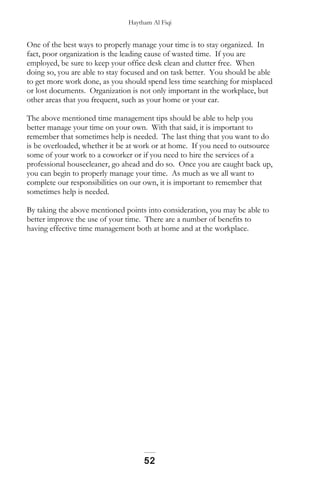 Haytham Al Fiqi
One of the best ways to properly manage your time is to stay organized. In
fact, poor organization is the leading cause of wasted time. If you are
employed, be sure to keep your office desk clean and clutter free. When
doing so, you are able to stay focused and on task better. You should be able
to get more work done, as you should spend less time searching for misplaced
or lost documents. Organization is not only important in the workplace, but
other areas that you frequent, such as your home or your car.
The above mentioned time management tips should be able to help you
better manage your time on your own. With that said, it is important to
remember that sometimes help is needed. The last thing that you want to do
is be overloaded, whether it be at work or at home. If you need to outsource
some of your work to a coworker or if you need to hire the services of a
professional housecleaner, go ahead and do so. Once you are caught back up,
you can begin to properly manage your time. As much as we all want to
complete our responsibilities on our own, it is important to remember that
sometimes help is needed.
By taking the above mentioned points into consideration, you may be able to
better improve the use of your time. There are a number of benefits to
having effective time management both at home and at the workplace.
52
 
