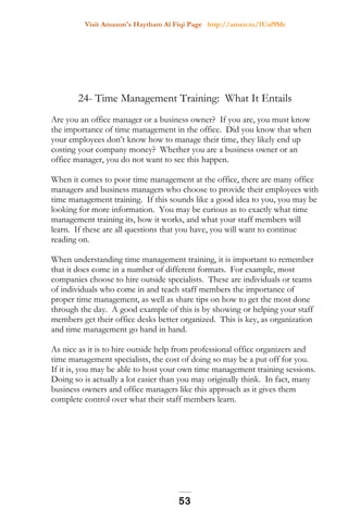 Visit Amazon's Haytham Al Fiqi Page http://amzn.to/1Uaf9Mr
24- Time Management Training: What It Entails
Are you an office manager or a business owner? If you are, you must know
the importance of time management in the office. Did you know that when
your employees don’t know how to manage their time, they likely end up
costing your company money? Whether you are a business owner or an
office manager, you do not want to see this happen.
When it comes to poor time management at the office, there are many office
managers and business managers who choose to provide their employees with
time management training. If this sounds like a good idea to you, you may be
looking for more information. You may be curious as to exactly what time
management training its, how it works, and what your staff members will
learn. If these are all questions that you have, you will want to continue
reading on.
When understanding time management training, it is important to remember
that it does come in a number of different formats. For example, most
companies choose to hire outside specialists. These are individuals or teams
of individuals who come in and teach staff members the importance of
proper time management, as well as share tips on how to get the most done
through the day. A good example of this is by showing or helping your staff
members get their office desks better organized. This is key, as organization
and time management go hand in hand.
As nice as it is to hire outside help from professional office organizers and
time management specialists, the cost of doing so may be a put off for you.
If it is, you may be able to host your own time management training sessions.
Doing so is actually a lot easier than you may originally think. In fact, many
business owners and office managers like this approach as it gives them
complete control over what their staff members learn.
53
 