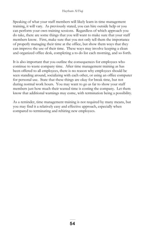 Haytham Al Fiqi
Speaking of what your staff members will likely learn in time management
training, it will vary. As previously stated, you can hire outside help or you
can perform your own training sessions. Regardless of which approach you
do take, there are some things that you will want to make sure that your staff
members know. First, make sure that you not only tell them the importance
of properly managing their time at the office, but show them ways that they
can improve the use of their time. These ways may involve keeping a clean
and organized office desk, completing a to do list each morning, and so forth.
It is also important that you outline the consequences for employees who
continue to waste company time. After time management training as has
been offered to all employees, there is no reason why employees should be
seen standing around, socializing with each other, or using an office computer
for personal use. State that these things are okay for break time, but not
during normal work hours. You may want to go as far to show your staff
members just how much their wasted time is costing the company. Let them
know that additional warnings may come, with termination being a possibility.
As a reminder, time management training is not required by many means, but
you may find it a relatively easy and effective approach, especially when
compared to terminating and rehiring new employees.
54
 