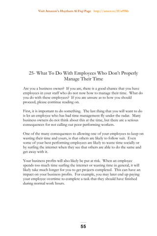 Visit Amazon's Haytham Al Fiqi Page http://amzn.to/1Uaf9Mr
25- What To Do With Employees Who Don’t Properly
Manage Their Time
Are you a business owner? If you are, there is a good chance that you have
employees in your staff who do not now how to manage their time. What do
you do with these employees? If you are unsure as to how you should
proceed, please continue reading on.
First, it is important to do something. The last thing that you will want to do
is let an employee who has bad time management fly under the radar. Many
business owners do not think about this at the time, but there are a serious
consequences for not calling out poor performing workers.
One of the many consequences to allowing one of your employees to keep on
wasting their time and yours, is that others are likely to follow suit. Even
some of your best performing employees are likely to waste time socially or
by surfing the internet when they see that others are able to do the same and
get away with it.
Your business profits will also likely be put at risk. When an employee
spends too much time surfing the internet or wasting time in general, it will
likely take much longer for you to get projects completed. This can have an
impact on your business profits. For example, you may later end up paying
your employee overtime to complete a task that they should have finished
during normal work hours.
55
 