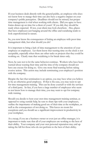 Haytham Al Fiqi
If your business deals directly with the general public, an employee who does
not know how to mange their time can also have a negative impact on your
company’s public perception. Deadlines should not be missed, but proper
time management is vital when working with clients. Did you agree to have
forms drawn up on time for a client of yours? If you did, they should be
ready when expected. If not, your client may look elsewhere. Also, places
that have employees just hanging around the office and socializing tends to
look unprofessional in nature.
So, you now know the consequences of letting an employee with poor time
management slide, but what should you do?
It is important to bring a lack of time management to the attention of your
employee or employees. Let them know that wasting time on the clock is not
acceptable, especially when there are other tasks or projects that they could be
working on. Clearly state that socializing is for break times only.
Next, be sure not to let the same behavior continue. Workers who have been
warned about wasting their time and the time of the company should not
have any excuse for doing so. Give one more final warning before taking
evasive action. This action may include terminating your employee’s position
with the company.
Despite the fact that termination is an option, you may have what you believe
to be an otherwise good employee. If that is the case, you may want to opt
for time management training. This can be done yourself or with the services
of a third party. In fact, if you have a large number of employees who seem
to not know how to manage their time, you may want to opt for company
wide training.
Should you decide to host your own time management training seminar, as
opposed to using outside help, be sure to share tips with your employees,
outline the importance of making good use of their time at the workplace, as
well as the consequences of not doing so. This leaves no room for
exceptions and you should see a significant improvement in productivity in
your workplace.
As a recap, if you are a business owner or even just an office manager, it is
important to make sure that all of your employees are working to the best of
their ability. Your company and your own personal reputation may end up
taking the fall for those who do not perform to the best of their ability.
56
 