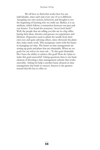 Haytham Al Fiqi
We all have to find what works best for our
individuality, since each and every one of us is different.
Accepting our own actions, behaviors and thoughts is not
the beginning of learning who we really are. Rather, it is an
attribute, which follows a connection between our past and
our futures. You heard the nonsense “never look back?”
Well, the people that are telling you this are in a big office
basing their ideas, theories and guesses on experiences and
lifetimes. Hypocrites need to pluck the needle from their
own eyes and quite advising others, since obviously the plans
they make rarely work. This acceptance starts with the basics
in managing our time. The basics in time management are
setting up goals and plans that are obtainable. When we set
goals for our selves we must ask…”Is this goal obtainable.
Do I have the ability to achieve this goal? How do I plan to
make this goal successful? Asking questions then is one basic
element of diverting a time management scheme that works
smoothly. Asking for help is another basic element in time
management that leads to success. Success is the greatest
reward that life has to offer us.
58
 
