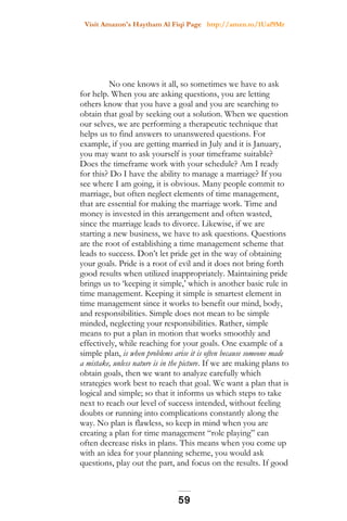 Visit Amazon's Haytham Al Fiqi Page http://amzn.to/1Uaf9Mr
No one knows it all, so sometimes we have to ask
for help. When you are asking questions, you are letting
others know that you have a goal and you are searching to
obtain that goal by seeking out a solution. When we question
our selves, we are performing a therapeutic technique that
helps us to find answers to unanswered questions. For
example, if you are getting married in July and it is January,
you may want to ask yourself is your timeframe suitable?
Does the timeframe work with your schedule? Am I ready
for this? Do I have the ability to manage a marriage? If you
see where I am going, it is obvious. Many people commit to
marriage, but often neglect elements of time management,
that are essential for making the marriage work. Time and
money is invested in this arrangement and often wasted,
since the marriage leads to divorce. Likewise, if we are
starting a new business, we have to ask questions. Questions
are the root of establishing a time management scheme that
leads to success. Don’t let pride get in the way of obtaining
your goals. Pride is a root of evil and it does not bring forth
good results when utilized inappropriately. Maintaining pride
brings us to ‘keeping it simple,’ which is another basic rule in
time management. Keeping it simple is smartest element in
time management since it works to benefit our mind, body,
and responsibilities. Simple does not mean to be simple
minded, neglecting your responsibilities. Rather, simple
means to put a plan in motion that works smoothly and
effectively, while reaching for your goals. One example of a
simple plan, is when problems arise it is often because someone made
a mistake, unless nature is in the picture. If we are making plans to
obtain goals, then we want to analyze carefully which
strategies work best to reach that goal. We want a plan that is
logical and simple; so that it informs us which steps to take
next to reach our level of success intended, without feeling
doubts or running into complications constantly along the
way. No plan is flawless, so keep in mind when you are
creating a plan for time management “role playing” can
often decrease risks in plans. This means when you come up
with an idea for your planning scheme, you would ask
questions, play out the part, and focus on the results. If good
59
 