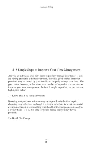 Haytham Al Fiqi
2- 8 Simple Steps to Improve Your Time Management
Are you an individual who can’t seem to properly manage your time? If you
are having problems at home or at work, there is a good chance that your
problems may be caused by your inability to properly manage your time. The
good news, however, is that there are a number of steps that you can take to
improve your time management. In fact, 8 simple steps that you can take are
highlighted below.
1 – Know That You Have a Problem
Knowing that you have a time management problem is the first step in
changing your behavior. Although it is typical to be late for work or a social
event on occasion, it is something that should not be happening on a daily or
a weekly basis. If it is, it is time for you to realize that you may have a
problem.
2 – Decide To Change
6
 