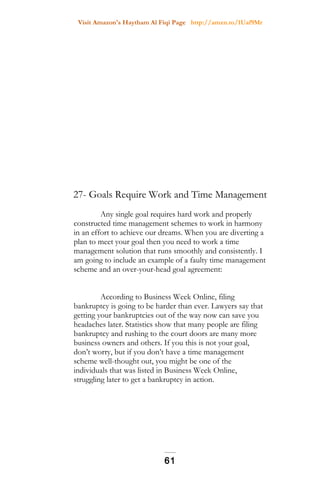 Visit Amazon's Haytham Al Fiqi Page http://amzn.to/1Uaf9Mr
27- Goals Require Work and Time Management
Any single goal requires hard work and properly
constructed time management schemes to work in harmony
in an effort to achieve our dreams. When you are diverting a
plan to meet your goal then you need to work a time
management solution that runs smoothly and consistently. I
am going to include an example of a faulty time management
scheme and an over-your-head goal agreement:
According to Business Week Online, filing
bankruptcy is going to be harder than ever. Lawyers say that
getting your bankruptcies out of the way now can save you
headaches later. Statistics show that many people are filing
bankruptcy and rushing to the court doors are many more
business owners and others. If you this is not your goal,
don’t worry, but if you don’t have a time management
scheme well-thought out, you might be one of the
individuals that was listed in Business Week Online,
struggling later to get a bankruptcy in action.
61
 