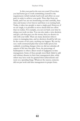 Haytham Al Fiqi
Is this your goal in the next ten years? If not then
you had better get to work committing yourself to the
requirements (which include hard work and effort on your
part) in order to achieve your goals. Time slips from our
hands, and if we are not monitoring our time carefully, then
time and money is lost forever and there is no turning back.
Today, it takes two people to meet a single goal. However, if
we are single, it is possible to move ahead with less effort
than we realize. For example, you can cut back your time by
doing your work on time. You can also make a wise decision
and get a job that pays you the money that you deserve in
sink with your skills. There are many decisions when it
comes to managing time, and no decision should be left out.
In the course of ten years, anything can happen. We can lay
out a well-constructed plan that seems bullet proof, but
suddenly everything changes when we did not calculate all
aspects of life into that plan. Now, the percentage of
bankruptcies is often a direct result of negligence in time
management. Some of these people most likely failed to add
and subtract disaster in their time management plan, while
others may have took for granted their achievements and
went on a spending binge. Whatever the reason, someone
did not put work and time management in proper force.
62
 