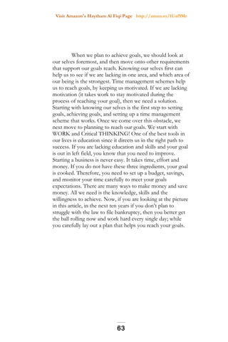 Visit Amazon's Haytham Al Fiqi Page http://amzn.to/1Uaf9Mr
When we plan to achieve goals, we should look at
our selves foremost, and then move onto other requirements
that support our goals reach. Knowing our selves first can
help us to see if we are lacking in one area, and which area of
our being is the strongest. Time management schemes help
us to reach goals, by keeping us motivated. If we are lacking
motivation (it takes work to stay motivated during the
process of reaching your goal), then we need a solution.
Starting with knowing our selves is the first step to setting
goals, achieving goals, and setting up a time management
scheme that works. Once we come over this obstacle, we
next move to planning to reach our goals. We start with
WORK and Critical THINKING! One of the best tools in
our lives is education since it directs us in the right path to
success. If you are lacking education and skills and your goal
is out in left field, you know that you need to improve.
Starting a business is never easy. It takes time, effort and
money. If you do not have these three ingredients, your goal
is cooked. Therefore, you need to set up a budget, savings,
and monitor your time carefully to meet your goals
expectations. There are many ways to make money and save
money. All we need is the knowledge, skills and the
willingness to achieve. Now, if you are looking at the picture
in this article, in the next ten years if you don’t plan to
struggle with the law to file bankruptcy, then you better get
the ball rolling now and work hard every single day; while
you carefully lay out a plan that helps you reach your goals.
63
 