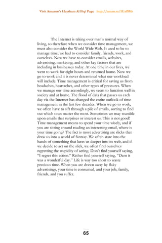 Visit Amazon's Haytham Al Fiqi Page http://amzn.to/1Uaf9Mr
The Internet is taking over man’s normal way of
living, so therefore when we consider time management, we
must also consider the World Wide Web. It used to be to
manage time; we had to consider family, friends, work, and
ourselves. Now we have to consider emails, websites,
advertising, marketing, and other key factors that are
including in businesses today. At one time in our lives, we
went to work for eight hours and returned home. Now we
go to work and it is never determined what our workload
will include. Time management is critical for saving us from
headaches, heartaches, and other types of pressures. When
we manage our time accordingly, we seem to function well in
society and at home. The flood of data that passes us each
day via the Internet has changed the entire outlook of time
management in the last few decades. When we go to work,
we often have to sift through a pile of emails, sorting to find
out which ones matter the most. Sometimes we may stumble
upon emails that surprises or interest us. This is not good!
Time management means to spend your time wisely, and if
you are sitting around reading an interesting email, where is
your time going? The fact is most advertising are slicks that
draw us into a world of fantasy. We often stare into the
hands of something that lures us deeper into its web, and if
we decide to act on the slick, we often find ourselves
regretting the stupidity of acting. Don’t find yourself saying,
“I regret this action.” Rather find yourself saying, “Darn it
was a wonderful day.” Life is way too short to waste
precious time. When you are drawn away by flaky
advertisings, your time is consumed, and your job, family,
friends, and you suffer.
65
 