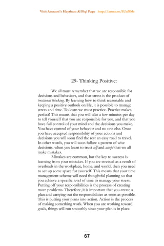 Visit Amazon's Haytham Al Fiqi Page http://amzn.to/1Uaf9Mr
29- Thinking Positive:
We all must remember that we are responsible for
decisions and behaviors, and that stress is the product of
irrational thinking. By learning how to think reasonable and
keeping a positive outlook on life, it is possible to manage
stress and time. To learn we must practice. Practice makes
perfect! This means that you will take a few minutes per day
to tell yourself that you are responsible for you, and that you
have full control of your mind and the decisions you make.
You have control of your behavior and no one else. Once
you have accepted responsibility of your actions and
decisions you will soon find the rest an easy road to travel.
In other words, you will soon follow a pattern of wise
decisions, when you learn to trust self and accept that we all
make mistakes.
Mistakes are common, but the key to success is
learning from your mistakes. If you are stressed as a result of
overloads in the workplace, home, and world, then you need
to set up some space for yourself. This means that your time
management scheme will need thoughtful planning so that
you achieve a specific level of time to manage your stress.
Putting off your responsibilities is the process of creating
more problems. Therefore, it is important that you create a
plan and carrying out the responsibilities as soon as possible.
This is putting your plans into action. Action is the process
of making something work. When you are working toward
goals, things will run smoothly since your plan is in place.
67
 