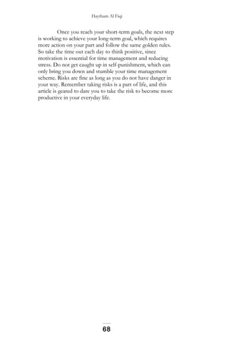 Haytham Al Fiqi
Once you reach your short-term goals, the next step
is working to achieve your long-term goal, which requires
more action on your part and follow the same golden rules.
So take the time out each day to think positive, since
motivation is essential for time management and reducing
stress. Do not get caught up in self-punishment, which can
only bring you down and stumble your time management
scheme. Risks are fine as long as you do not have danger in
your way. Remember taking risks is a part of life, and this
article is geared to dare you to take the risk to become more
productive in your everyday life.
68
 