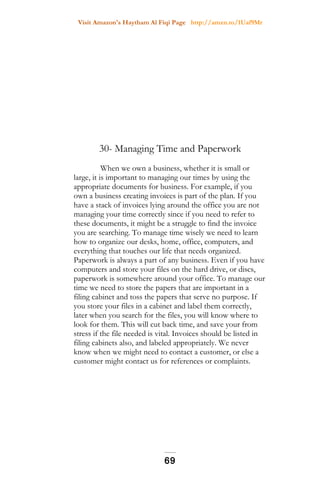 Visit Amazon's Haytham Al Fiqi Page http://amzn.to/1Uaf9Mr
30- Managing Time and Paperwork
When we own a business, whether it is small or
large, it is important to managing our times by using the
appropriate documents for business. For example, if you
own a business creating invoices is part of the plan. If you
have a stack of invoices lying around the office you are not
managing your time correctly since if you need to refer to
these documents, it might be a struggle to find the invoice
you are searching. To manage time wisely we need to learn
how to organize our desks, home, office, computers, and
everything that touches our life that needs organized.
Paperwork is always a part of any business. Even if you have
computers and store your files on the hard drive, or discs,
paperwork is somewhere around your office. To manage our
time we need to store the papers that are important in a
filing cabinet and toss the papers that serve no purpose. If
you store your files in a cabinet and label them correctly,
later when you search for the files, you will know where to
look for them. This will cut back time, and save your from
stress if the file needed is vital. Invoices should be listed in
filing cabinets also, and labeled appropriately. We never
know when we might need to contact a customer, or else a
customer might contact us for references or complaints.
69
 